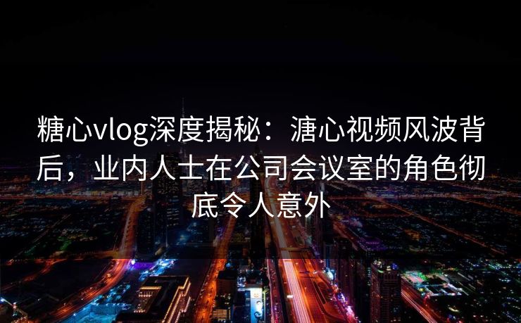 糖心vlog深度揭秘：溏心视频风波背后，业内人士在公司会议室的角色彻底令人意外