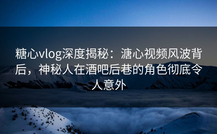 糖心vlog深度揭秘：溏心视频风波背后，神秘人在酒吧后巷的角色彻底令人意外