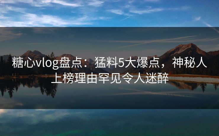 糖心vlog盘点：猛料5大爆点，神秘人上榜理由罕见令人迷醉