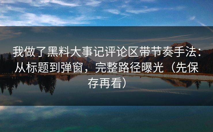 我做了黑料大事记评论区带节奏手法：从标题到弹窗，完整路径曝光（先保存再看）