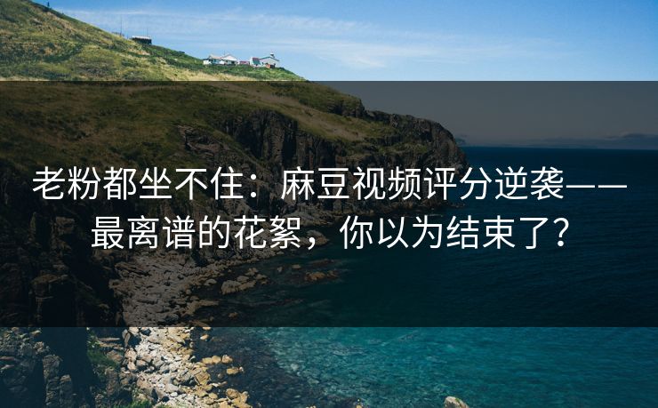 老粉都坐不住：麻豆视频评分逆袭——最离谱的花絮，你以为结束了？