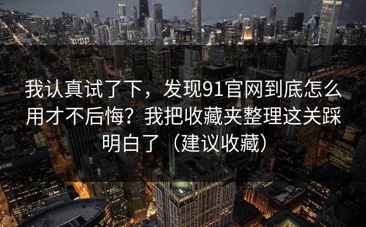 我认真试了下，发现91官网到底怎么用才不后悔？我把收藏夹整理这关踩明白了（建议收藏）