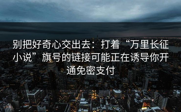 别把好奇心交出去：打着“万里长征小说”旗号的链接可能正在诱导你开通免密支付