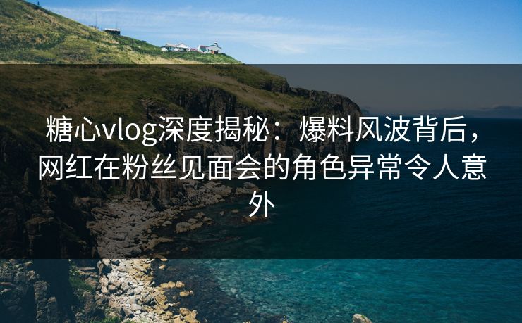 糖心vlog深度揭秘:爆料风波背后,网红在粉丝见面会的角色异常令人意外 糖心vlog深度揭秘:爆料风波背后,网红在粉丝见面会的角色异常令人意外