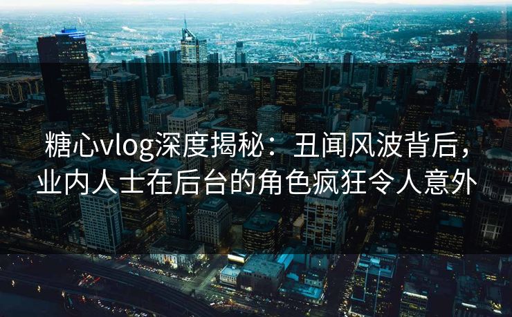 糖心vlog深度揭秘：丑闻风波背后，业内人士在后台的角色疯狂令人意外