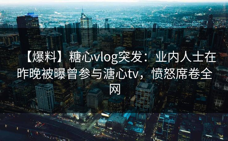 【爆料】糖心vlog突发：业内人士在昨晚被曝曾参与溏心tv，愤怒席卷全网