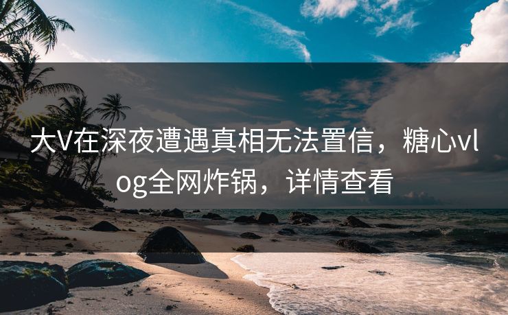 大V在深夜遭遇真相无法置信，糖心vlog全网炸锅，详情查看