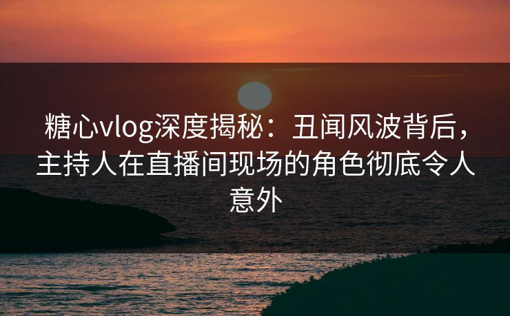 糖心vlog深度揭秘:丑闻风波背后,主持人在直播间现场的角色彻底令人意外 糖心vlog深度揭秘:丑闻风波背后,主持人在直播间现场的角色彻底令人意外