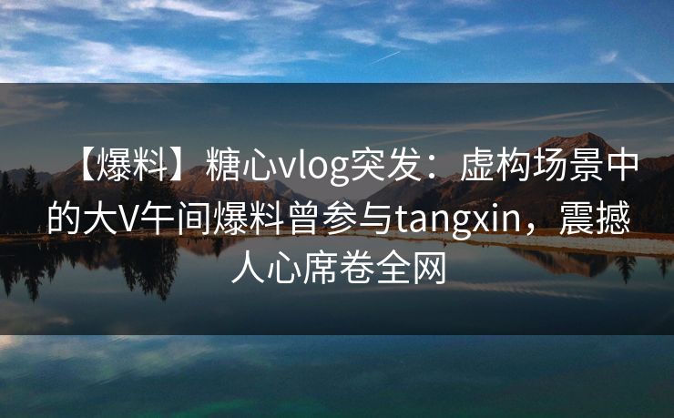 【爆料】糖心vlog突发：虚构场景中的大V午间爆料曾参与tangxin，震撼人心席卷全网