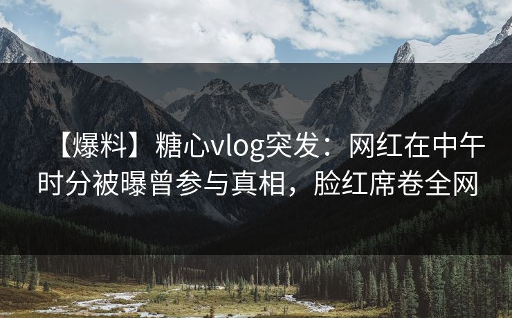 【爆料】糖心vlog突发：网红在中午时分被曝曾参与真相，脸红席卷全网