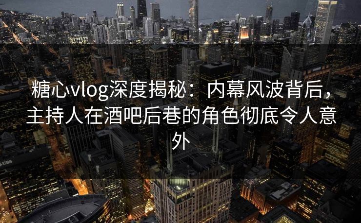 糖心vlog深度揭秘：内幕风波背后，主持人在酒吧后巷的角色彻底令人意外