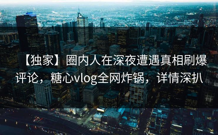 【独家】圈内人在深夜遭遇真相刷爆评论，糖心vlog全网炸锅，详情深扒