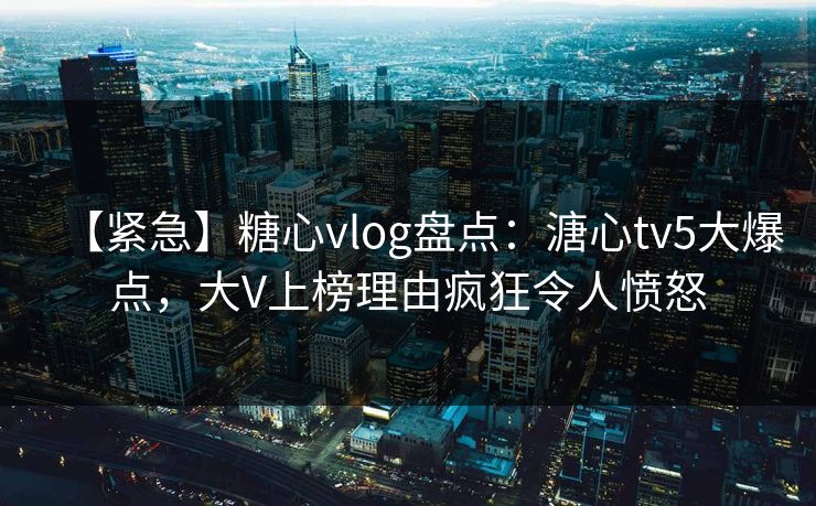 【紧急】糖心vlog盘点：溏心tv5大爆点，大V上榜理由疯狂令人愤怒