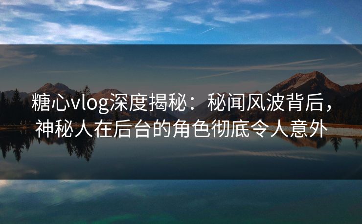 糖心vlog深度揭秘：秘闻风波背后，神秘人在后台的角色彻底令人意外