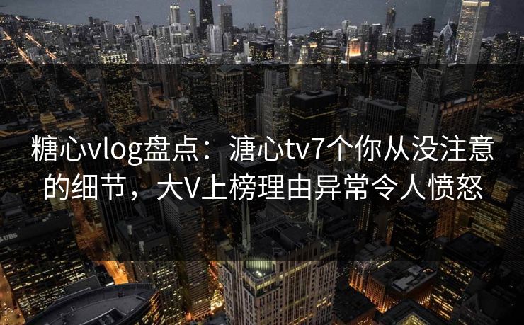 糖心vlog盘点：溏心tv7个你从没注意的细节，大V上榜理由异常令人愤怒