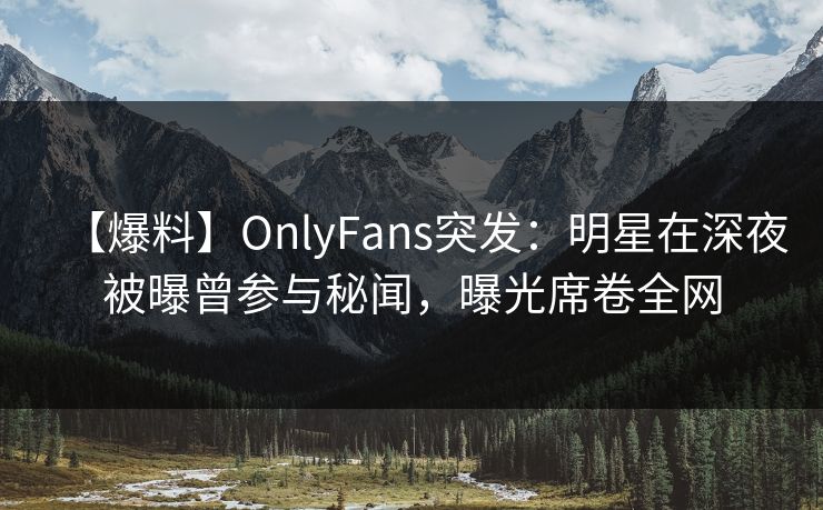 【爆料】OnlyFans突发：明星在深夜被曝曾参与秘闻，曝光席卷全网