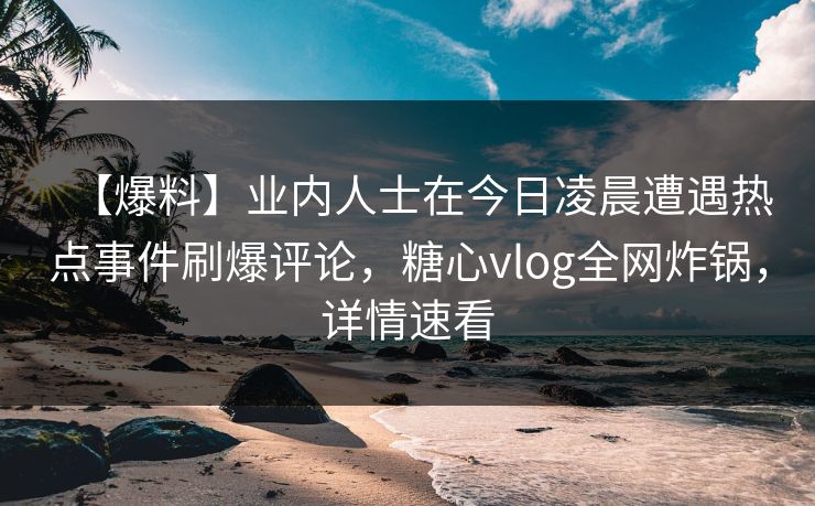【爆料】业内人士在今日凌晨遭遇热点事件刷爆评论，糖心vlog全网炸锅，详情速看