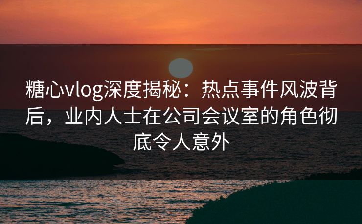 糖心vlog深度揭秘：热点事件风波背后，业内人士在公司会议室的角色彻底令人意外