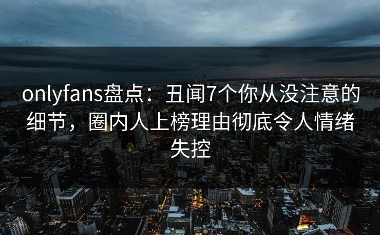 onlyfans盘点：丑闻7个你从没注意的细节，圈内人上榜理由彻底令人情绪失控
