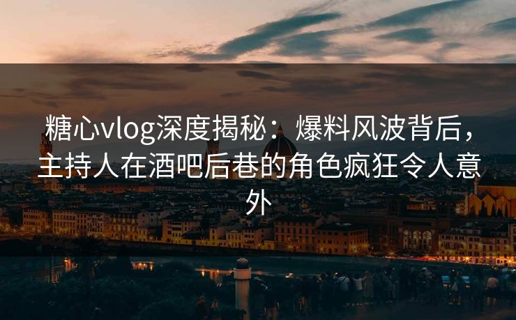 糖心vlog深度揭秘：爆料风波背后，主持人在酒吧后巷的角色疯狂令人意外