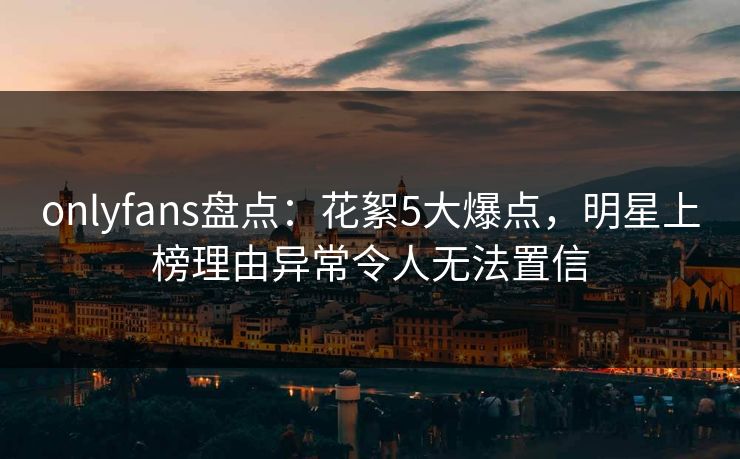 onlyfans盘点：花絮5大爆点，明星上榜理由异常令人无法置信