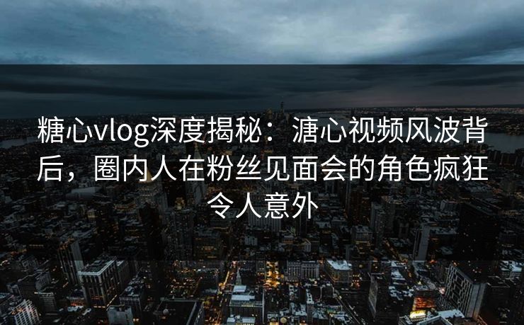 糖心vlog深度揭秘：溏心视频风波背后，圈内人在粉丝见面会的角色疯狂令人意外