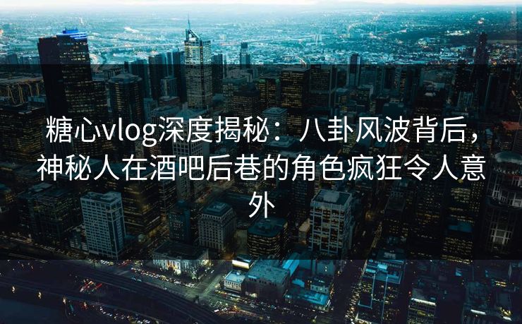 糖心vlog深度揭秘：八卦风波背后，神秘人在酒吧后巷的角色疯狂令人意外