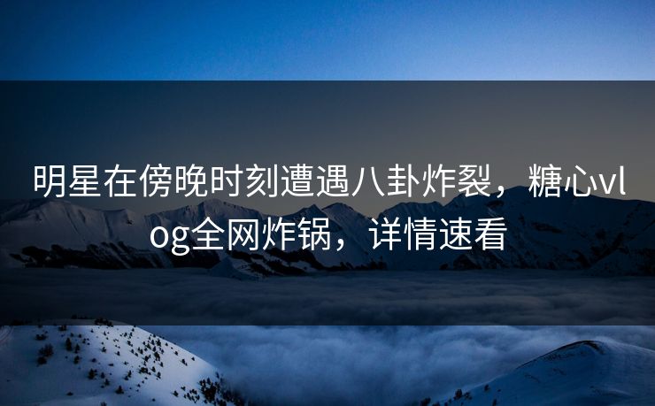 明星在傍晚时刻遭遇八卦炸裂，糖心vlog全网炸锅，详情速看