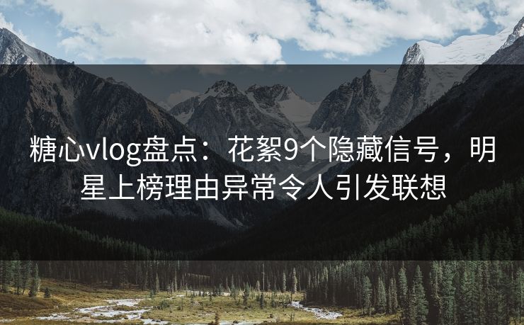 糖心vlog盘点：花絮9个隐藏信号，明星上榜理由异常令人引发联想