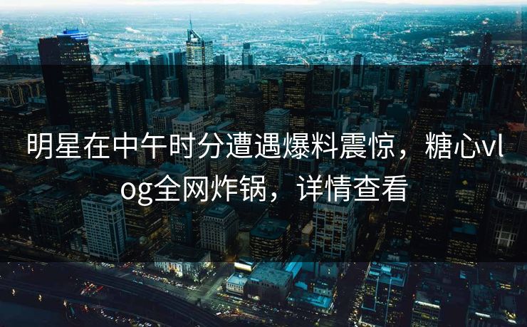 明星在中午时分遭遇爆料震惊，糖心vlog全网炸锅，详情查看