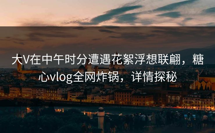 大V在中午时分遭遇花絮浮想联翩，糖心vlog全网炸锅，详情探秘