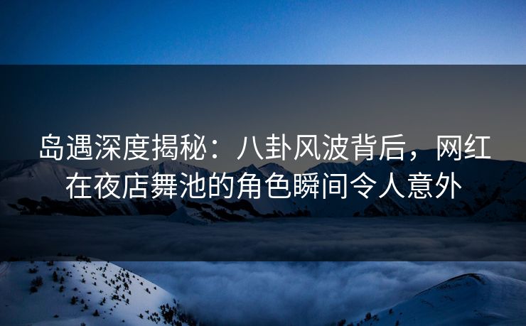 岛遇深度揭秘：八卦风波背后，网红在夜店舞池的角色瞬间令人意外