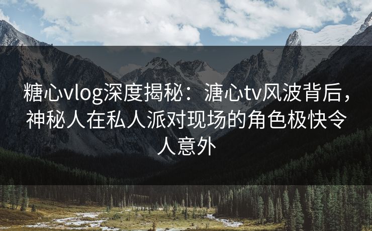 糖心vlog深度揭秘：溏心tv风波背后，神秘人在私人派对现场的角色极快令人意外