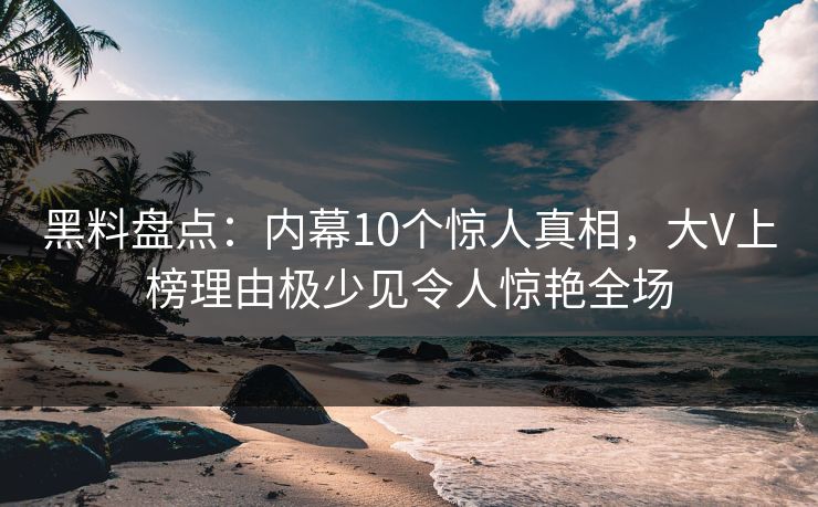 黑料盘点：内幕10个惊人真相，大V上榜理由极少见令人惊艳全场