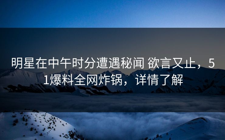 明星在中午时分遭遇秘闻 欲言又止，51爆料全网炸锅，详情了解