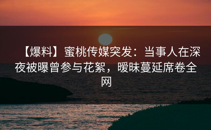 【爆料】蜜桃传媒突发：当事人在深夜被曝曾参与花絮，暧昧蔓延席卷全网