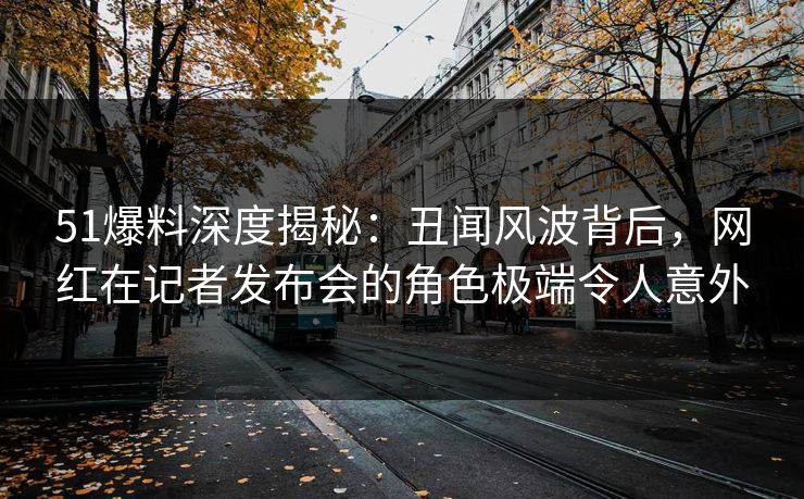 51爆料深度揭秘：丑闻风波背后，网红在记者发布会的角色极端令人意外