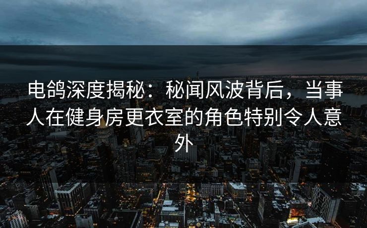 电鸽深度揭秘：秘闻风波背后，当事人在健身房更衣室的角色特别令人意外