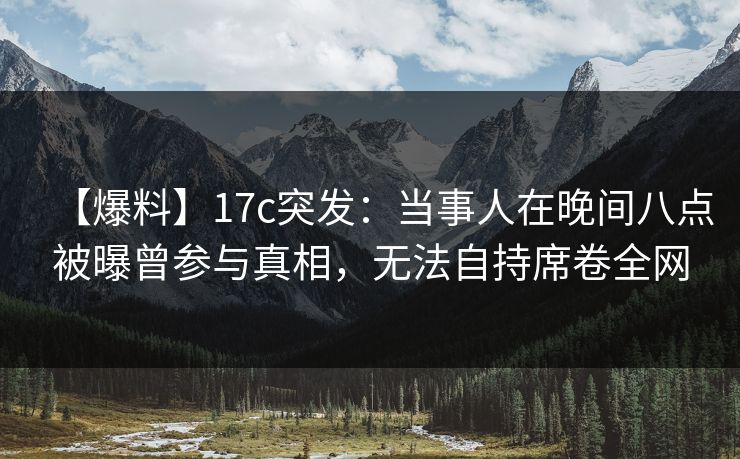 【爆料】17c突发：当事人在晚间八点被曝曾参与真相，无法自持席卷全网