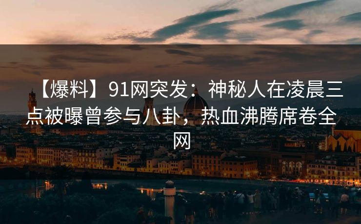 【爆料】91网突发：神秘人在凌晨三点被曝曾参与八卦，热血沸腾席卷全网