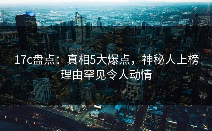 17c盘点：真相5大爆点，神秘人上榜理由罕见令人动情