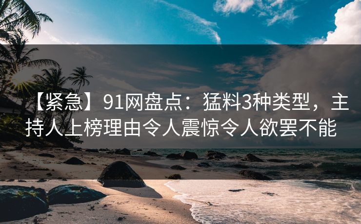 【紧急】91网盘点：猛料3种类型，主持人上榜理由令人震惊令人欲罢不能