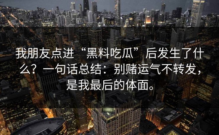 我朋友点进“黑料吃瓜”后发生了什么?一句话总结:别赌运气不转发,是我最后的体面。 我朋友点进“黑料吃瓜”后发生了什么?一句话总结:别赌运气不转发,是我最后的体面。