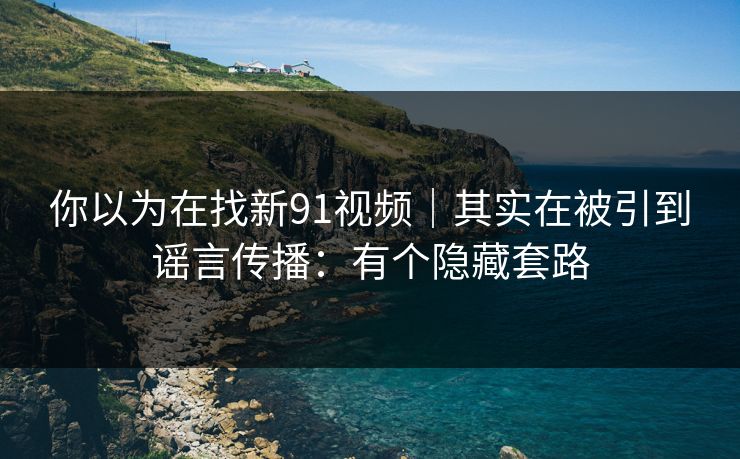 你以为在找新91视频｜其实在被引到谣言传播：有个隐藏套路