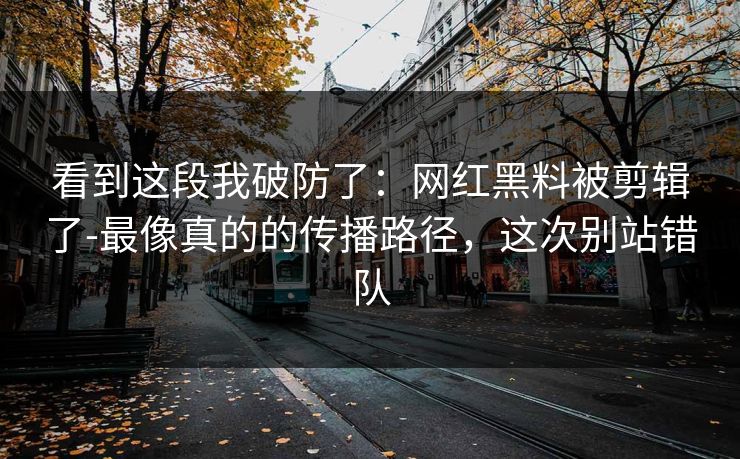 看到这段我破防了：网红黑料被剪辑了-最像真的的传播路径，这次别站错队