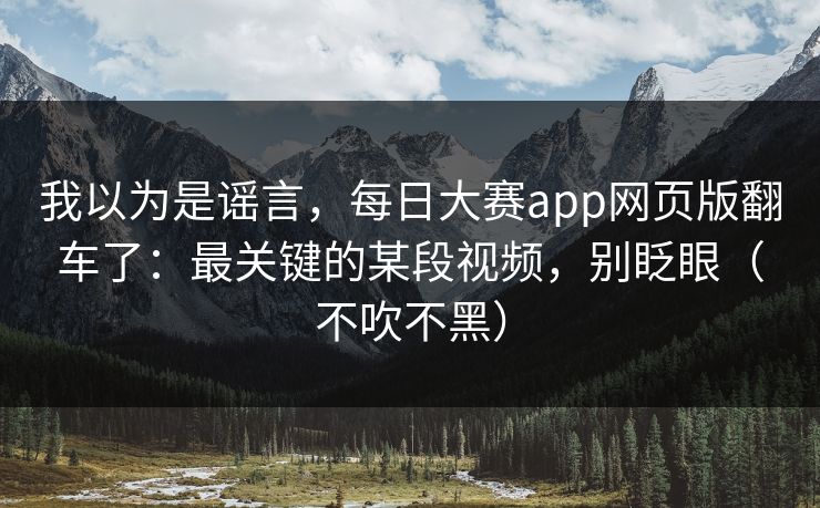 我以为是谣言，每日大赛app网页版翻车了：最关键的某段视频，别眨眼（不吹不黑）