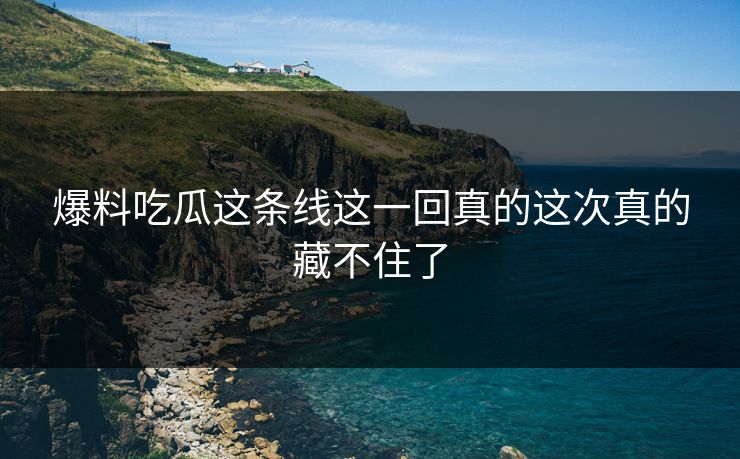 爆料吃瓜这条线这一回真的这次真的藏不住了